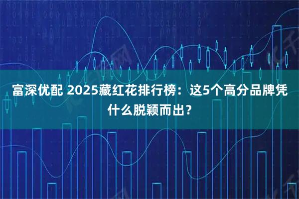 富深优配 2025藏红花排行榜：这5个高分品牌凭什么脱颖而出？