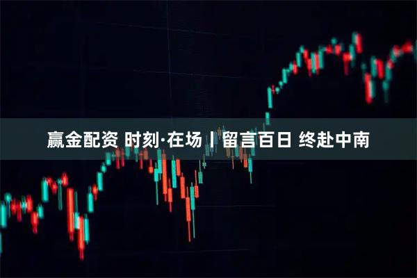 赢金配资 时刻·在场丨留言百日 终赴中南