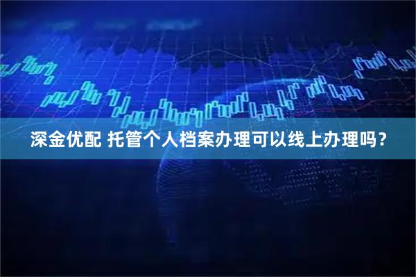 深金优配 托管个人档案办理可以线上办理吗？
