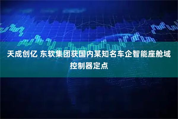 天成创亿 东软集团获国内某知名车企智能座舱域控制器定点