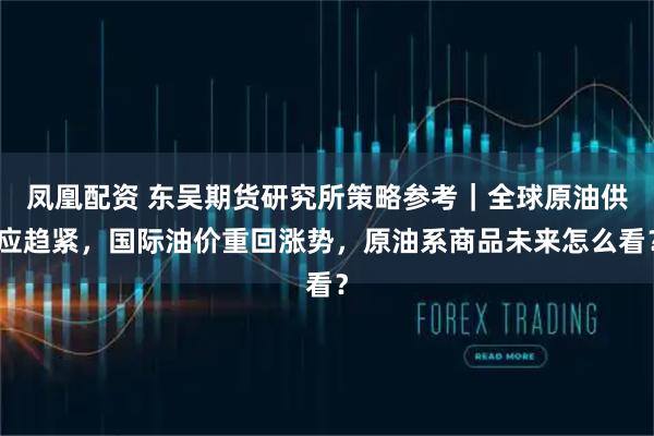 凤凰配资 东吴期货研究所策略参考｜全球原油供应趋紧，国际油价重回涨势，原油系商品未来怎么看？