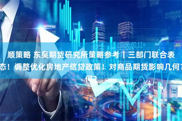 顺策略 东吴期货研究所策略参考｜三部门联合表态！调整优化房地产信贷政策！对商品期货影响几何？