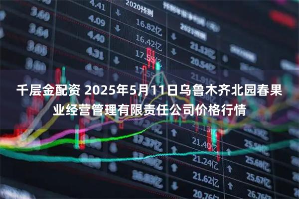 千层金配资 2025年5月11日乌鲁木齐北园春果业经营管理有限责任公司价格行情