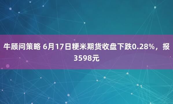 牛顾问策略 6月17日粳米期货收盘下跌0.28%，报3598元