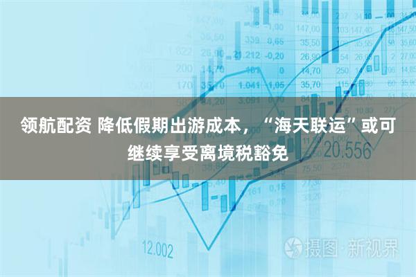 领航配资 降低假期出游成本，“海天联运”或可继续享受离境税豁免