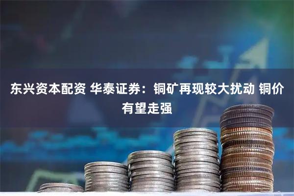 东兴资本配资 华泰证券：铜矿再现较大扰动 铜价有望走强
