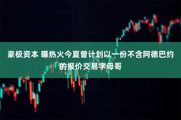 豪极资本 曝热火今夏曾计划以一份不含阿德巴约的报价交易字母哥