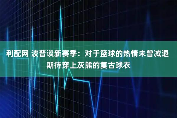 利配网 波普谈新赛季：对于篮球的热情未曾减退 期待穿上灰熊的复古球衣