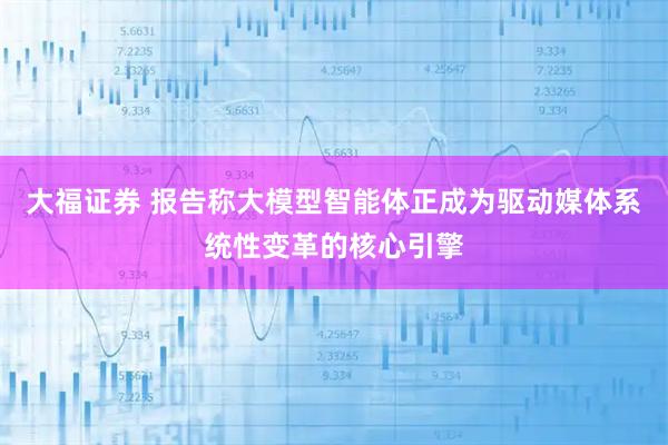 大福证券 报告称大模型智能体正成为驱动媒体系统性变革的核心引擎