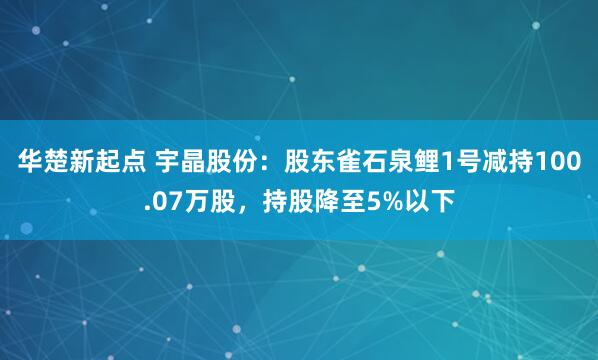 华楚新起点 宇晶股份：股东雀石泉鲤1号减持100.07万股，持股降至5%以下