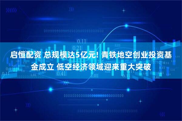 启恒配资 总规模达5亿元! 青铁地空创业投资基金成立 低空经济领域迎来重大突破