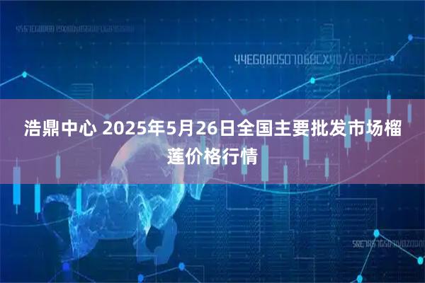浩鼎中心 2025年5月26日全国主要批发市场榴莲价格行情