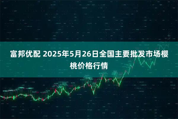 富邦优配 2025年5月26日全国主要批发市场樱桃价格行情