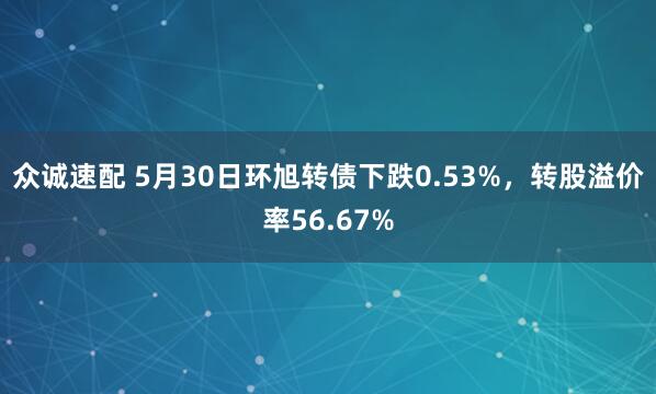 众诚速配 5月30日环旭转债下跌0.53%，转股溢价率56.67%