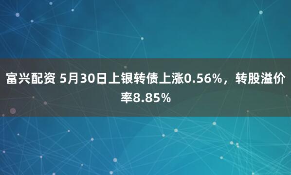 富兴配资 5月30日上银转债上涨0.56%，转股溢价率8.85%