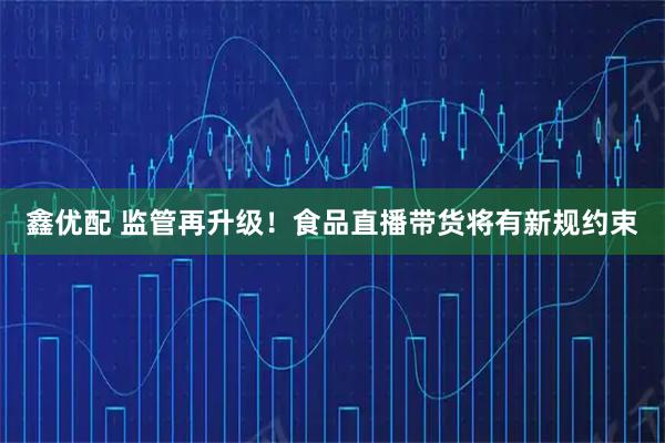 鑫优配 监管再升级！食品直播带货将有新规约束