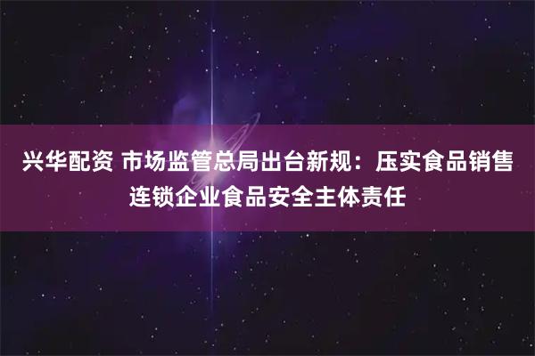 兴华配资 市场监管总局出台新规：压实食品销售连锁企业食品安全主体责任