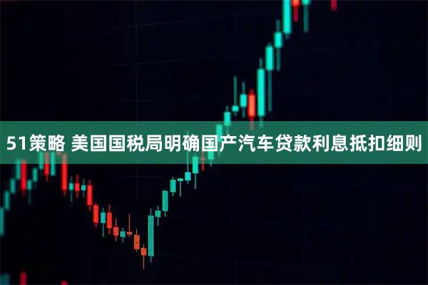 51策略 美国国税局明确国产汽车贷款利息抵扣细则