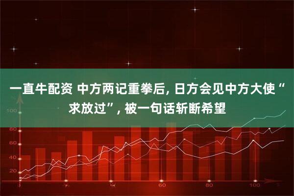 一直牛配资 中方两记重拳后, 日方会见中方大使“求放过”, 被一句话斩断希望