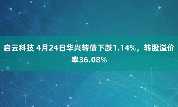 启云科技 4月24日华兴转债下跌1.14%，转股溢价率36.08%