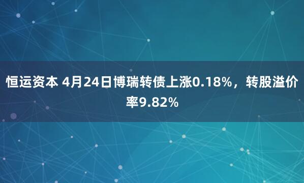 恒运资本 4月24日博瑞转债上涨0.18%，转股溢价率9.82%