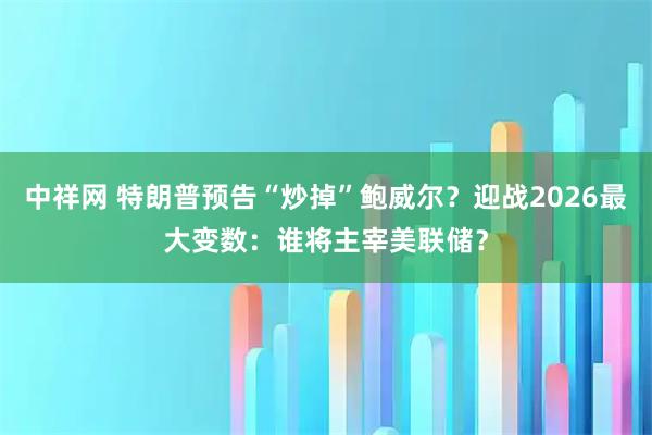 中祥网 特朗普预告“炒掉”鲍威尔？迎战2026最大变数：谁将主宰美联储？