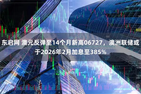 东启网 澳元反弹至14个月新高06727，澳洲联储或于2026年2月加息至385%