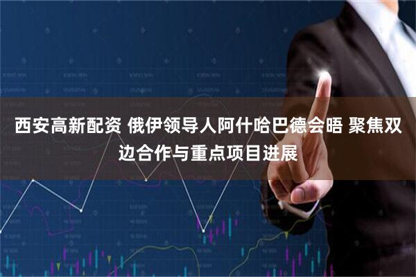 西安高新配资 俄伊领导人阿什哈巴德会晤 聚焦双边合作与重点项目进展