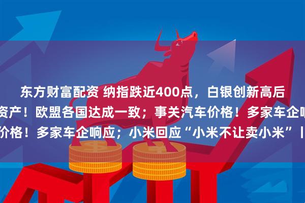 东方财富配资 纳指跌近400点，白银创新高后跳水；冻结俄央行在欧资产！欧盟各国达成一致；事关汽车价格！多家车企响应；小米回应“小米不让卖小米”丨每经早参