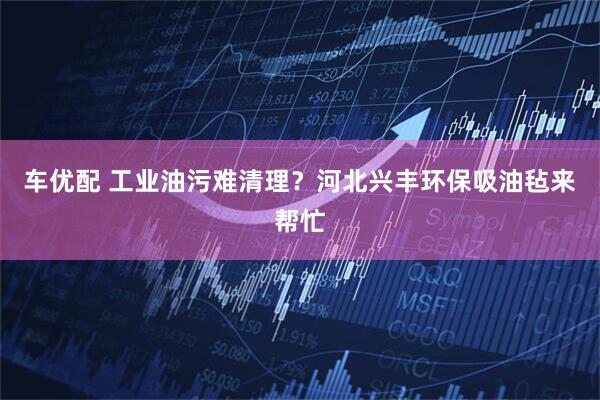 车优配 工业油污难清理？河北兴丰环保吸油毡来帮忙