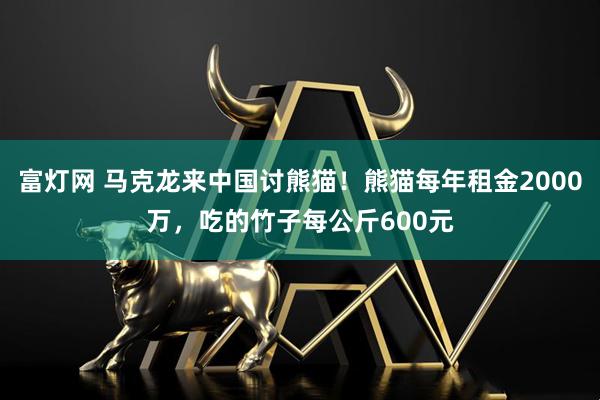富灯网 马克龙来中国讨熊猫！熊猫每年租金2000万，吃的竹子每公斤600元