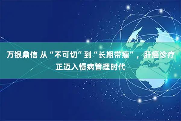 万银鼎信 从“不可切”到“长期带瘤”，肝癌诊疗正迈入慢病管理时代