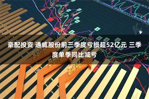 豪配投资 通威股份前三季度亏损超52亿元 三季度单季同比减亏