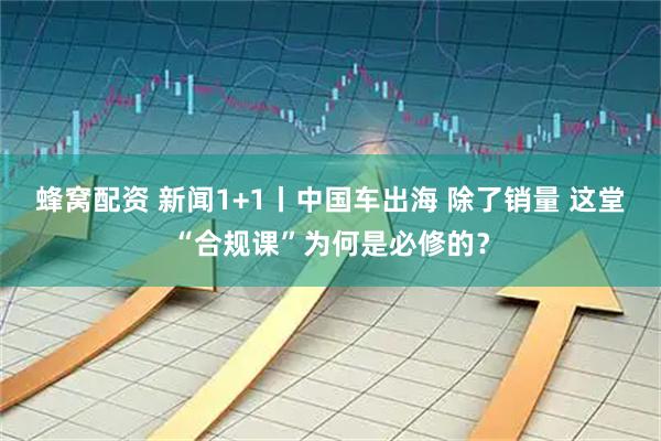 蜂窝配资 新闻1+1丨中国车出海 除了销量 这堂“合规课”为何是必修的？