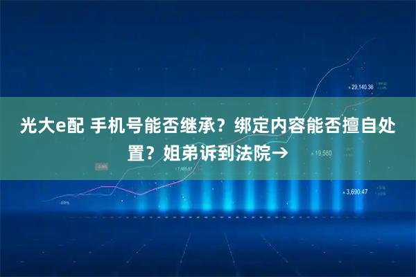 光大e配 手机号能否继承？绑定内容能否擅自处置？姐弟诉到法院→